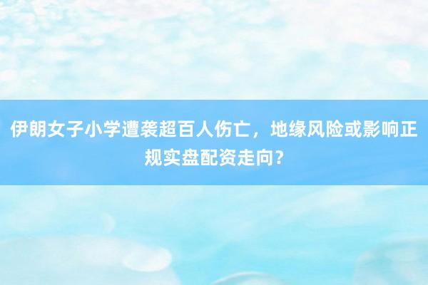 伊朗女子小学遭袭超百人伤亡，地缘风险或影响正规实盘配资走向？