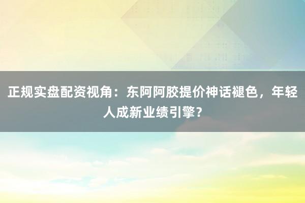 正规实盘配资视角：东阿阿胶提价神话褪色，年轻人成新业绩引擎？
