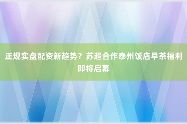 正规实盘配资新趋势？苏超合作泰州饭店早茶福利即将启幕