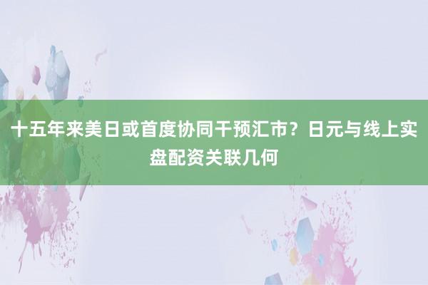 十五年来美日或首度协同干预汇市？日元与线上实盘配资关联几何