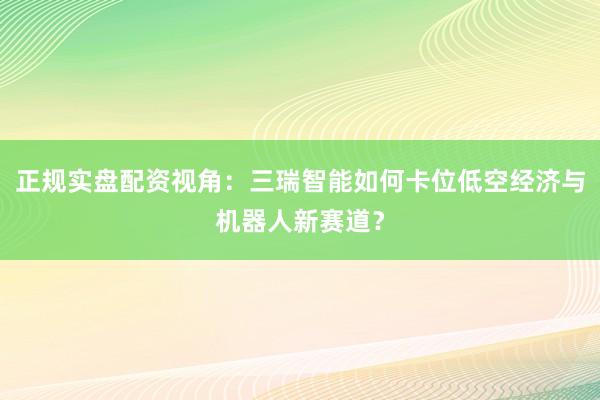 正规实盘配资视角：三瑞智能如何卡位低空经济与机器人新赛道？