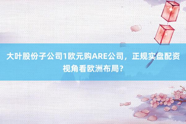 大叶股份子公司1欧元购ARE公司，正规实盘配资视角看欧洲布局？