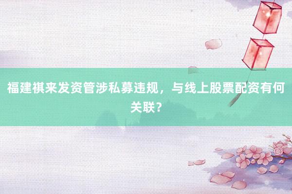 福建祺来发资管涉私募违规，与线上股票配资有何关联？