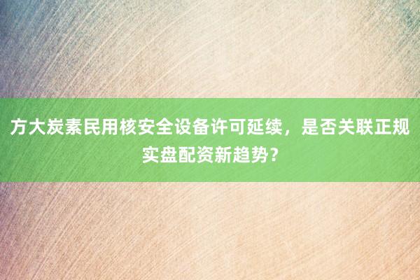 方大炭素民用核安全设备许可延续，是否关联正规实盘配资新趋势？