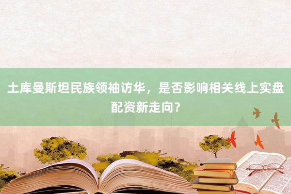 土库曼斯坦民族领袖访华，是否影响相关线上实盘配资新走向？