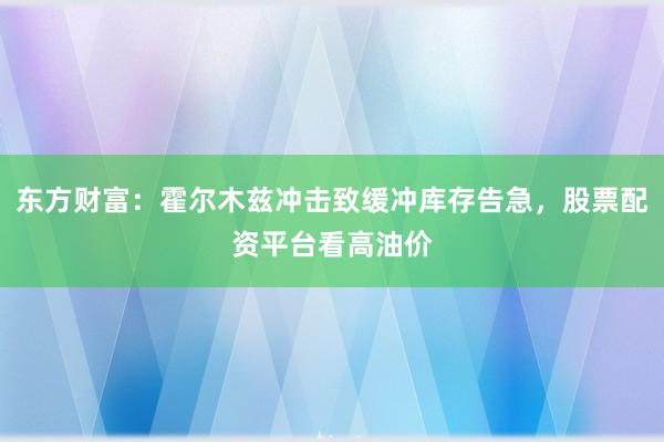 东方财富：霍尔木兹冲击致缓冲库存告急，股票配资平台看高油价