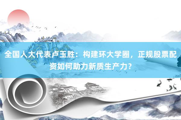 全国人大代表卢玉胜：构建环大学圈，正规股票配资如何助力新质生产力？