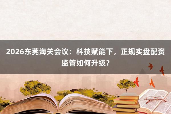 2026东莞海关会议：科技赋能下，正规实盘配资监管如何升级？