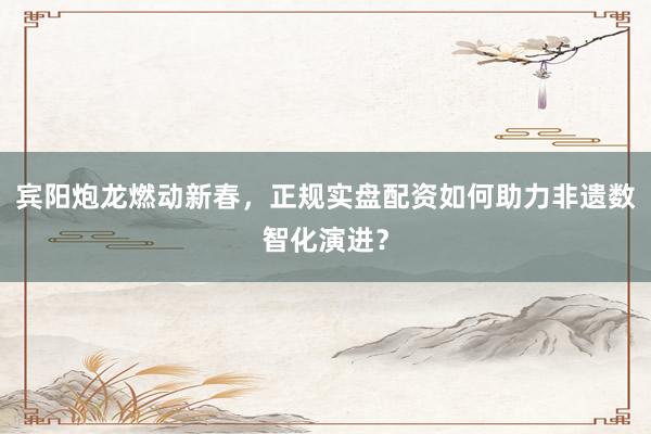 宾阳炮龙燃动新春，正规实盘配资如何助力非遗数智化演进？