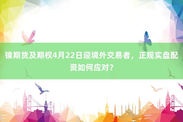镍期货及期权4月22日迎境外交易者，正规实盘配资如何应对？
