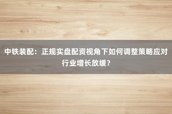 中铁装配：正规实盘配资视角下如何调整策略应对行业增长放缓？