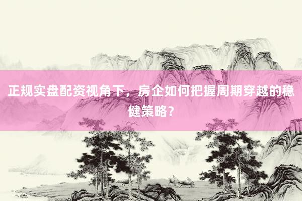 正规实盘配资视角下，房企如何把握周期穿越的稳健策略？