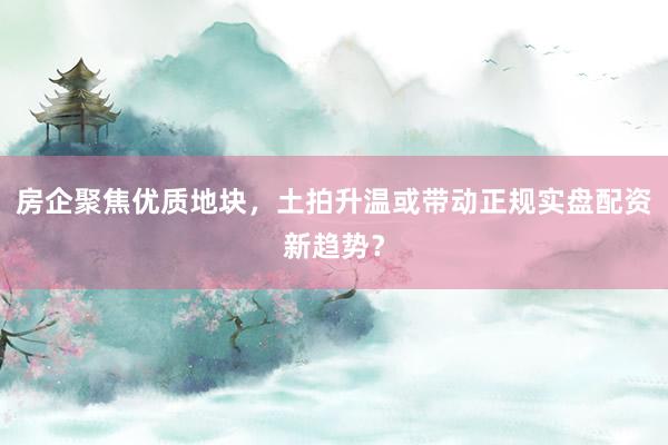 房企聚焦优质地块，土拍升温或带动正规实盘配资新趋势？