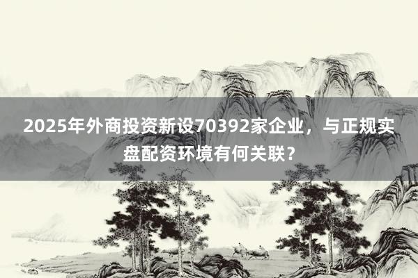 2025年外商投资新设70392家企业，与正规实盘配资环境有何关联？