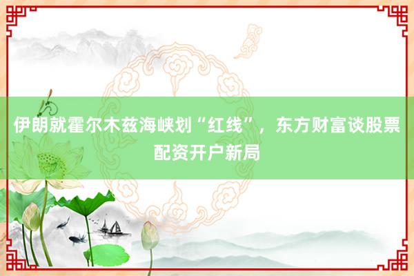 伊朗就霍尔木兹海峡划“红线”，东方财富谈股票配资开户新局
