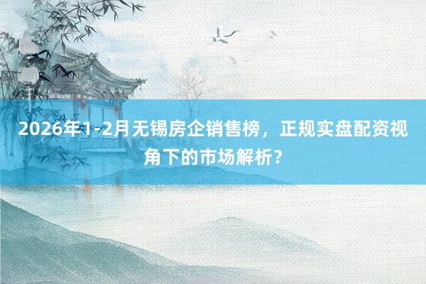 2026年1-2月无锡房企销售榜，正规实盘配资视角下的市场解析？
