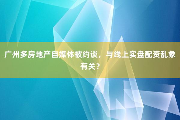 广州多房地产自媒体被约谈，与线上实盘配资乱象有关？