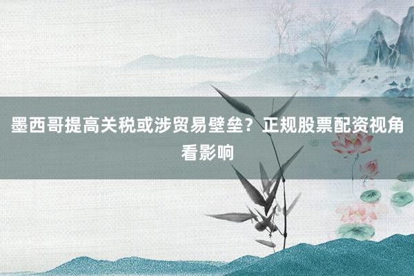 墨西哥提高关税或涉贸易壁垒？正规股票配资视角看影响