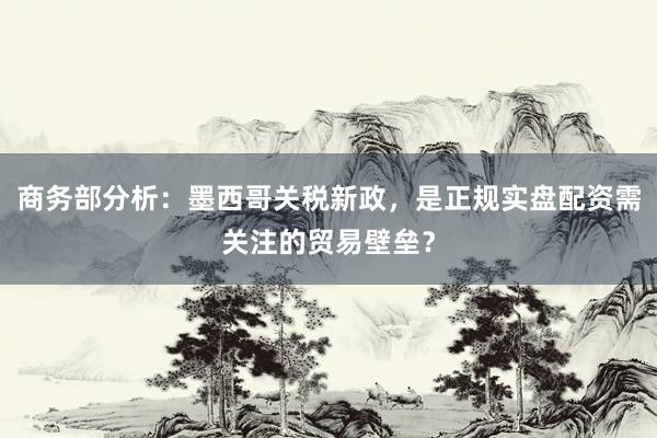 商务部分析：墨西哥关税新政，是正规实盘配资需关注的贸易壁垒？