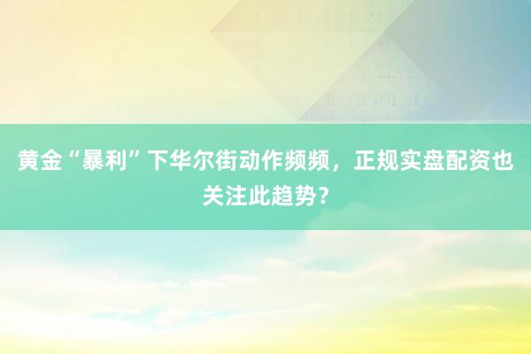 黄金“暴利”下华尔街动作频频，正规实盘配资也关注此趋势？