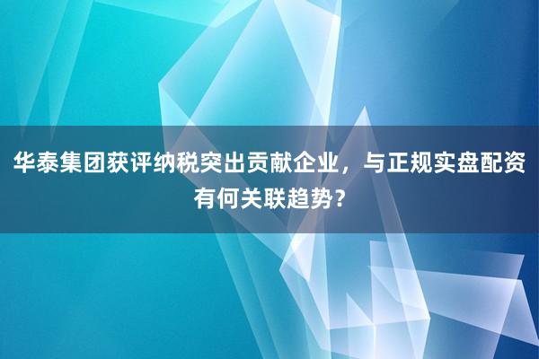 华泰集团获评纳税突出贡献企业，与正规实盘配资有何关联趋势？