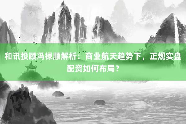 和讯投顾冯禄顺解析：商业航天趋势下，正规实盘配资如何布局？