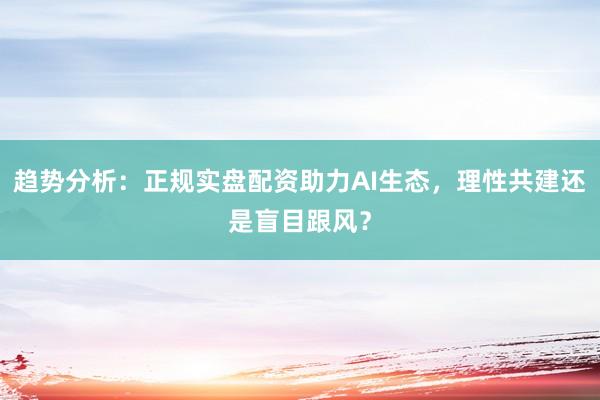 趋势分析：正规实盘配资助力AI生态，理性共建还是盲目跟风？