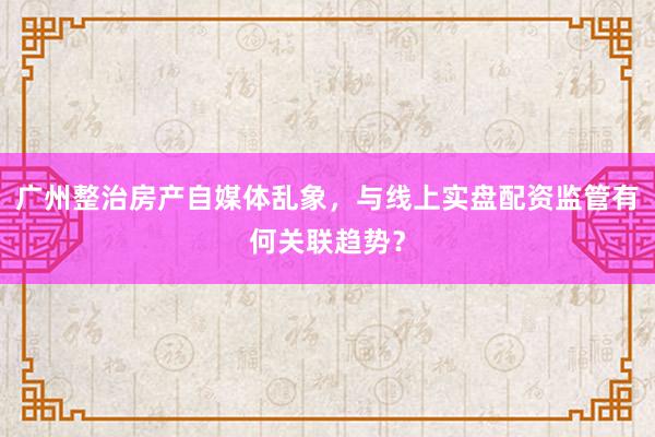 广州整治房产自媒体乱象，与线上实盘配资监管有何关联趋势？