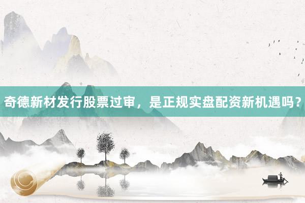 奇德新材发行股票过审，是正规实盘配资新机遇吗？