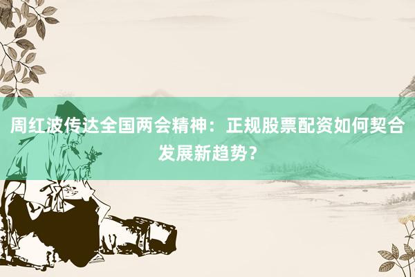 周红波传达全国两会精神：正规股票配资如何契合发展新趋势？