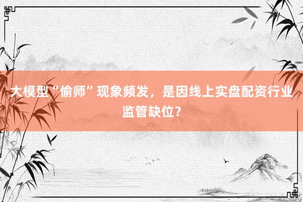 大模型“偷师”现象频发，是因线上实盘配资行业监管缺位？