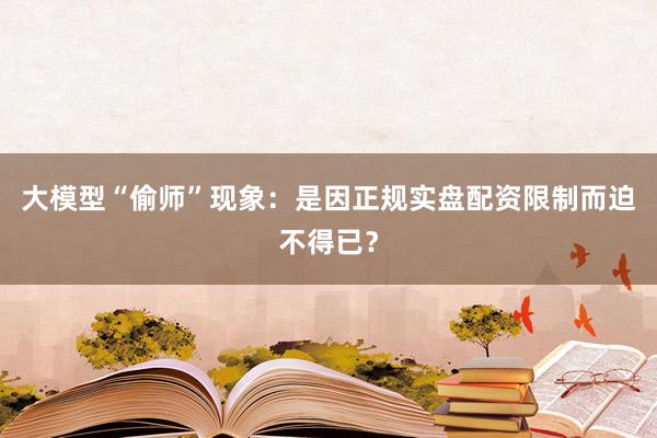 大模型“偷师”现象：是因正规实盘配资限制而迫不得已？