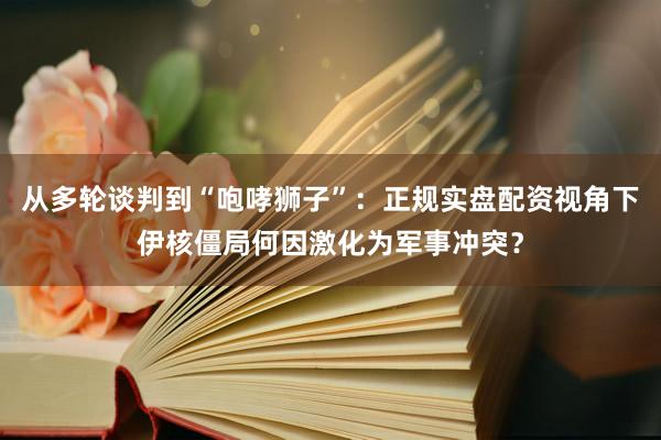 从多轮谈判到“咆哮狮子”：正规实盘配资视角下伊核僵局何因激化为军事冲突？