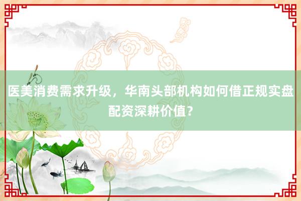 医美消费需求升级，华南头部机构如何借正规实盘配资深耕价值？