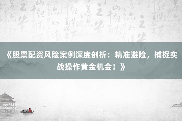 《股票配资风险案例深度剖析：精准避险，捕捉实战操作黄金机会！》