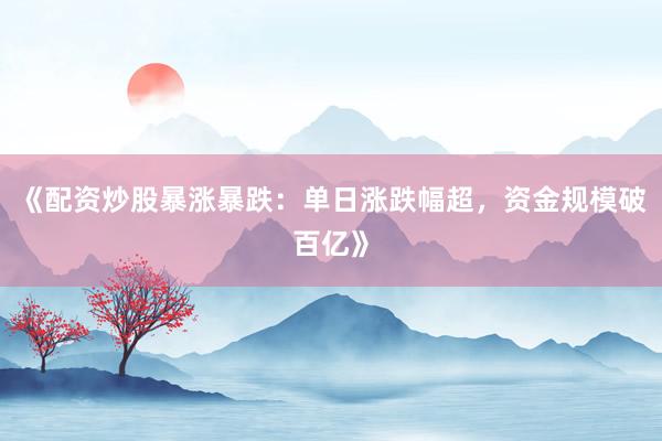 《配资炒股暴涨暴跌：单日涨跌幅超，资金规模破百亿》