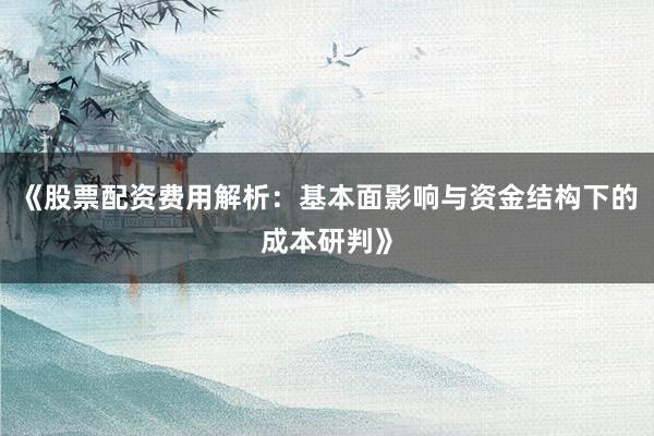 《股票配资费用解析：基本面影响与资金结构下的成本研判》