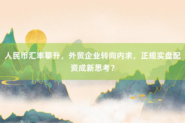 人民币汇率攀升，外贸企业转向内求，正规实盘配资成新思考？