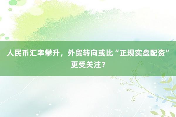 人民币汇率攀升，外贸转向或比“正规实盘配资”更受关注？