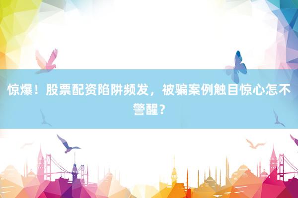 惊爆！股票配资陷阱频发，被骗案例触目惊心怎不警醒？
