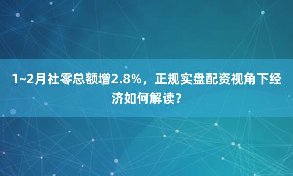1~2月社零总额增2.8%，正规实盘配资视角下经济如何解读？