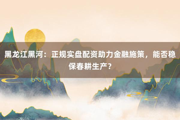 黑龙江黑河：正规实盘配资助力金融施策，能否稳保春耕生产？