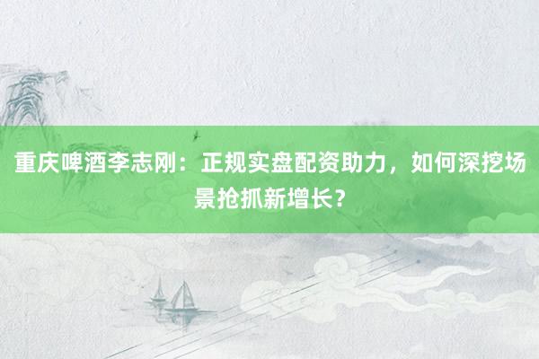 重庆啤酒李志刚：正规实盘配资助力，如何深挖场景抢抓新增长？