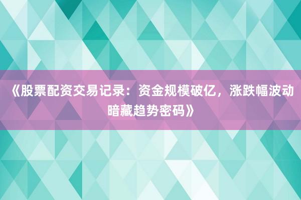 《股票配资交易记录：资金规模破亿，涨跌幅波动暗藏趋势密码》