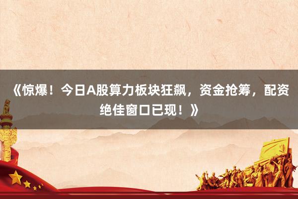 《惊爆！今日A股算力板块狂飙，资金抢筹，配资绝佳窗口已现！》
