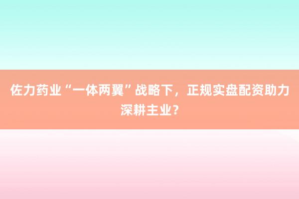 佐力药业“一体两翼”战略下，正规实盘配资助力深耕主业？