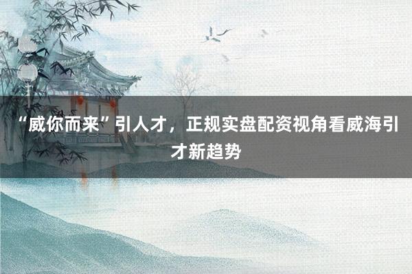 “威你而来”引人才，正规实盘配资视角看威海引才新趋势