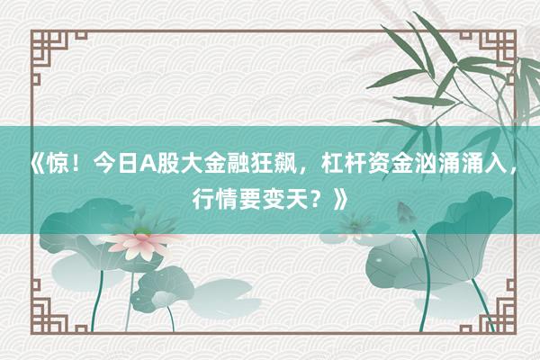 《惊！今日A股大金融狂飙，杠杆资金汹涌涌入，行情要变天？》