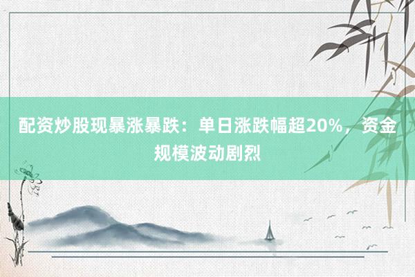 配资炒股现暴涨暴跌：单日涨跌幅超20%，资金规模波动剧烈