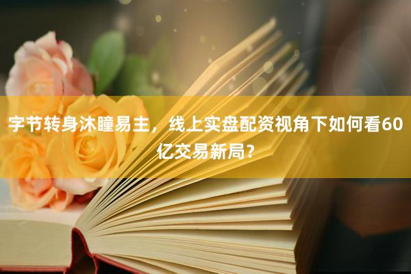 字节转身沐瞳易主，线上实盘配资视角下如何看60亿交易新局？